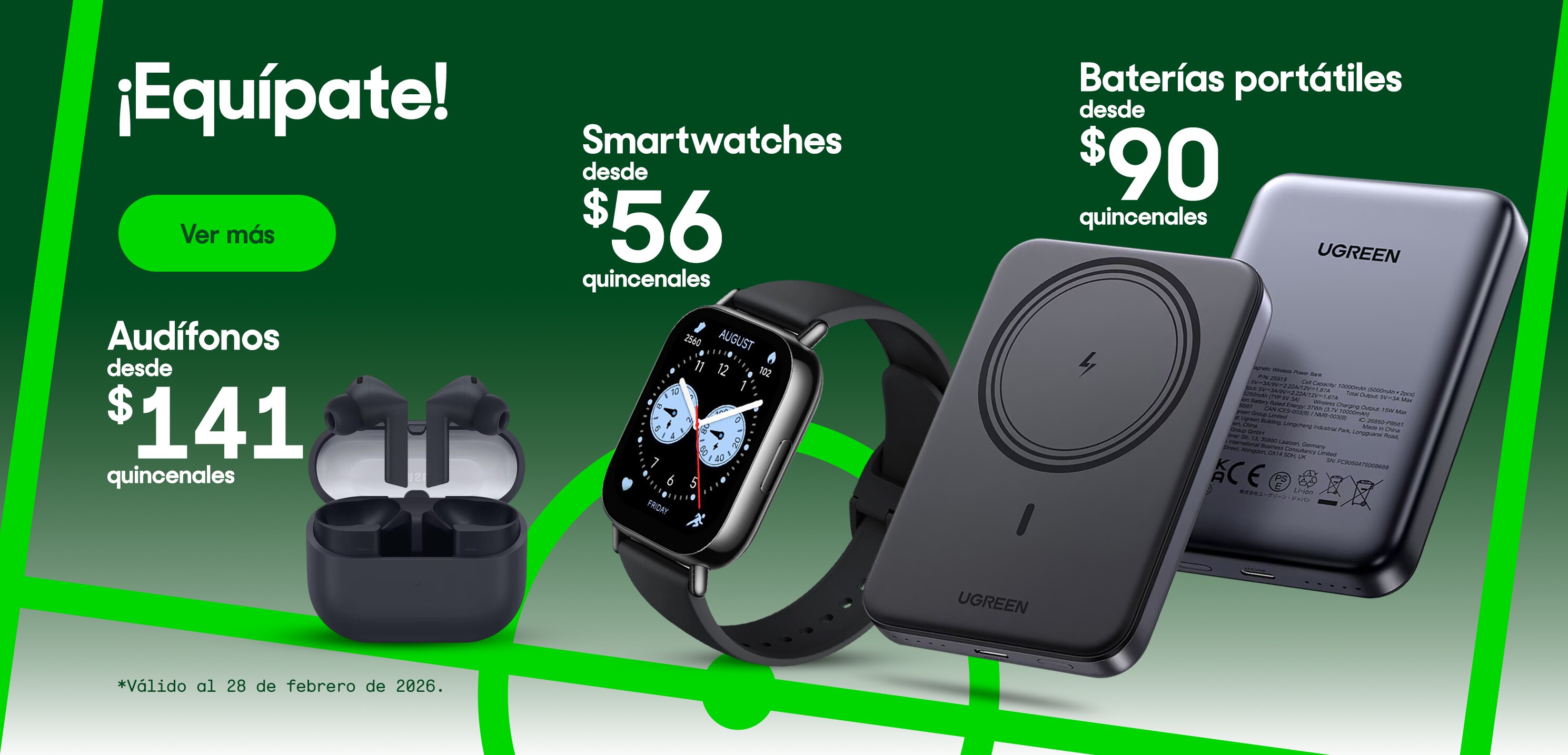 ¡Equípate! Smartwatches desde 56 pesos quincenales. Audífonos desde 141 pesos quincenales. Baterías portátiles desde 90 pesos quincenales. Válido al 28 de febrero de 2026. Pulsa aquí para estrenar.