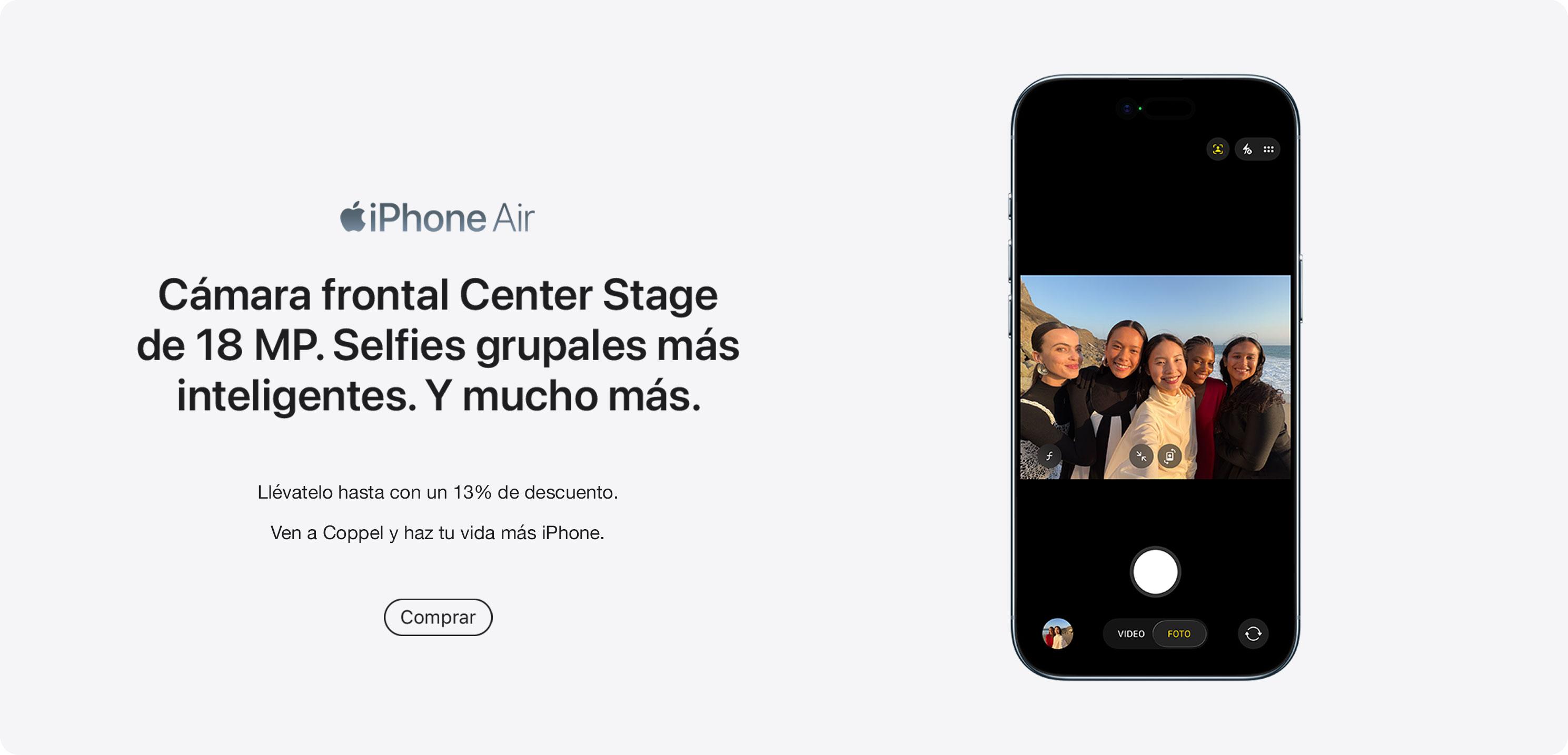 iPhone Air. Cámara frontal Center Stage de 18 megapixeles. Selfies grupales más inteligentes. Y mucho más. Llévatelo hasta con un 13% de descuento. Ven a Coppel y haz tu vida más iPhone. Pulsa aquí para elegir el tuyo.