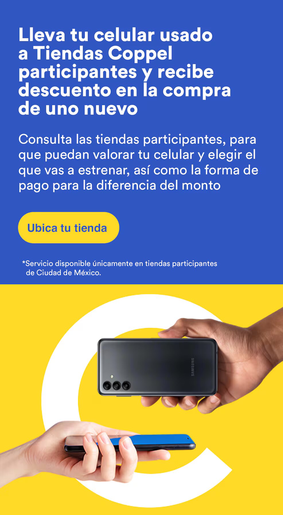 Lleva tu celular usado a Tiendas Coppel participantes y recibe descuento en la compra de uno nuevo. Consulta las tiendas participantes para que puedan valorar tu celular y elegir el que vas a estrenar, así como la forma de pago para la diferencia del monto. Servicio disponible únicamente en tiendas participantes en CDMX. Pulsa aquí para conocer más.