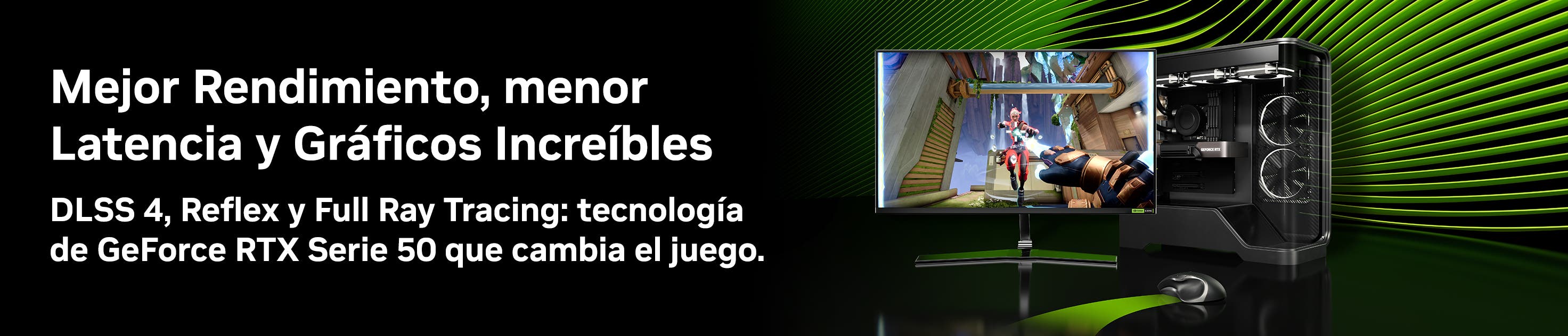 Mejor rendimiento, menor latencia y gráficos increíbles. DLSS 4, Reflex y Full Ray Tracing: Tecnología de GeForce RTX Serie 50 que cambia el juego. Pulsa aquí para conocer más.