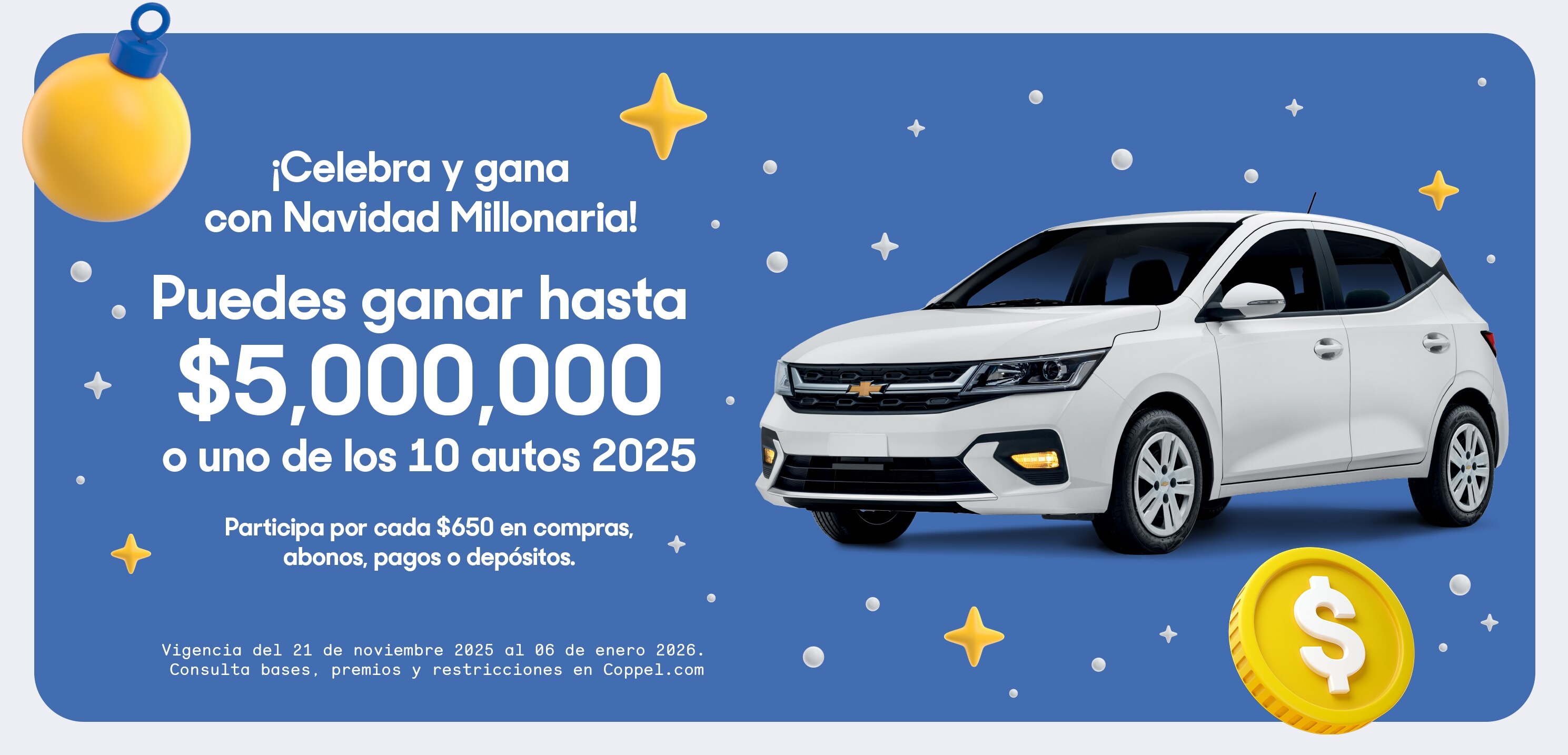 ¡Celebra y gana con Navidad Millonaria! Puedes ganar hasta 5 millones de pesos o uno de los 10 autos 2025. Participa por cada 650 pesos en compras, abonos, pagos o depósitos. Vigencia del 21 de noviembre 2025 al 6 de enero 2026. Consulta bases, premios y restricciones en Coppel.com. 