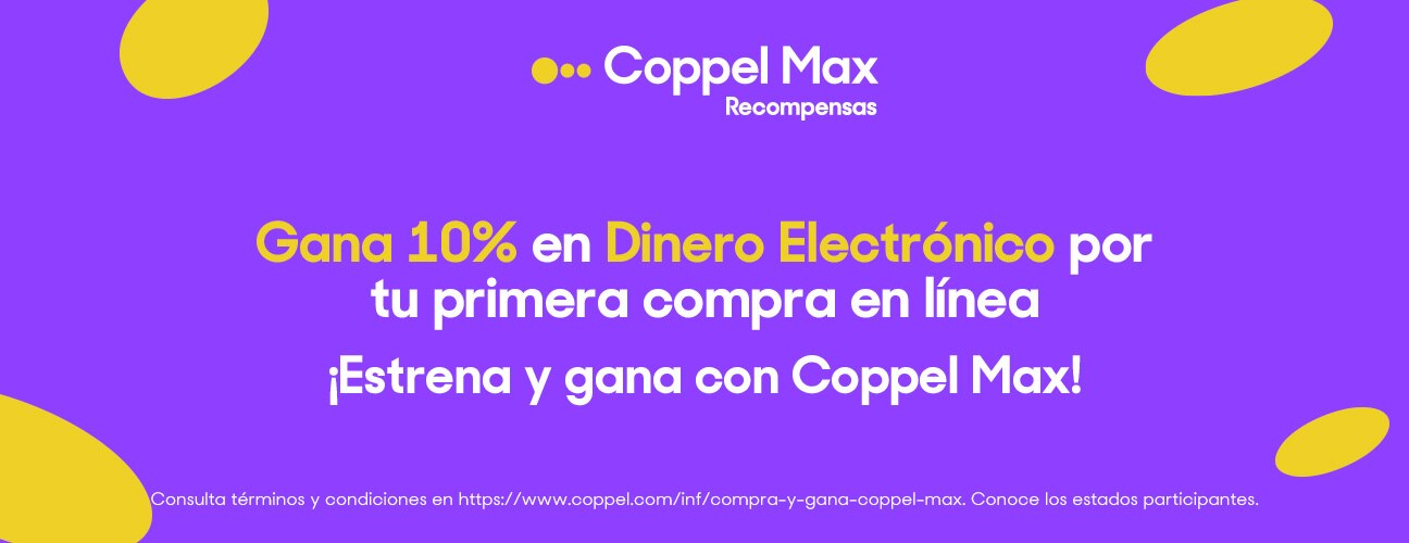 Coppel Max, recompensas. Aprovecha por tiempo limitado. Gana el 10 por ciento en Dinero Electrónico por tu primera compra en línea. ¡Estrena y gana con Coppel Max. Consulta términos y condiciones en www.coppel.com/inf/compra-y-gana-coppel-max. Consulta los estados participantes.