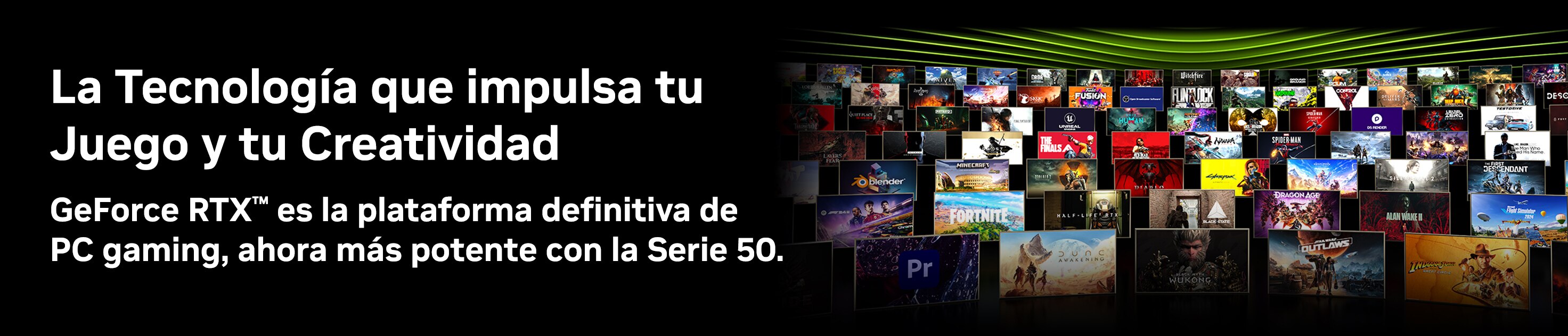 La tecnología que impulsa tu juego y tu creatividad. GeForce RTX es la plataforma definitiva de PC Gaming, ahora más potente con la Serie 50. Pulsa aquí para conocer más.