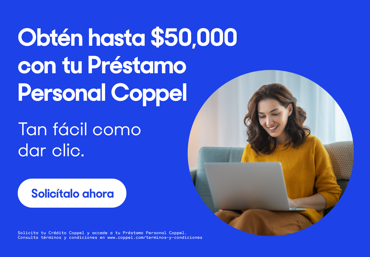 Obtén hasta cincuenta mil pesos con tu Préstamo Personal Coppel. Tan fácil como dar clic. Pulsa aquí para solicitar. Solicita tu Crédito Coppel y accede a Préstamo Personal Coppel. Consulta términos y condiciones en www.coppel.com/terminos-y-condiciones