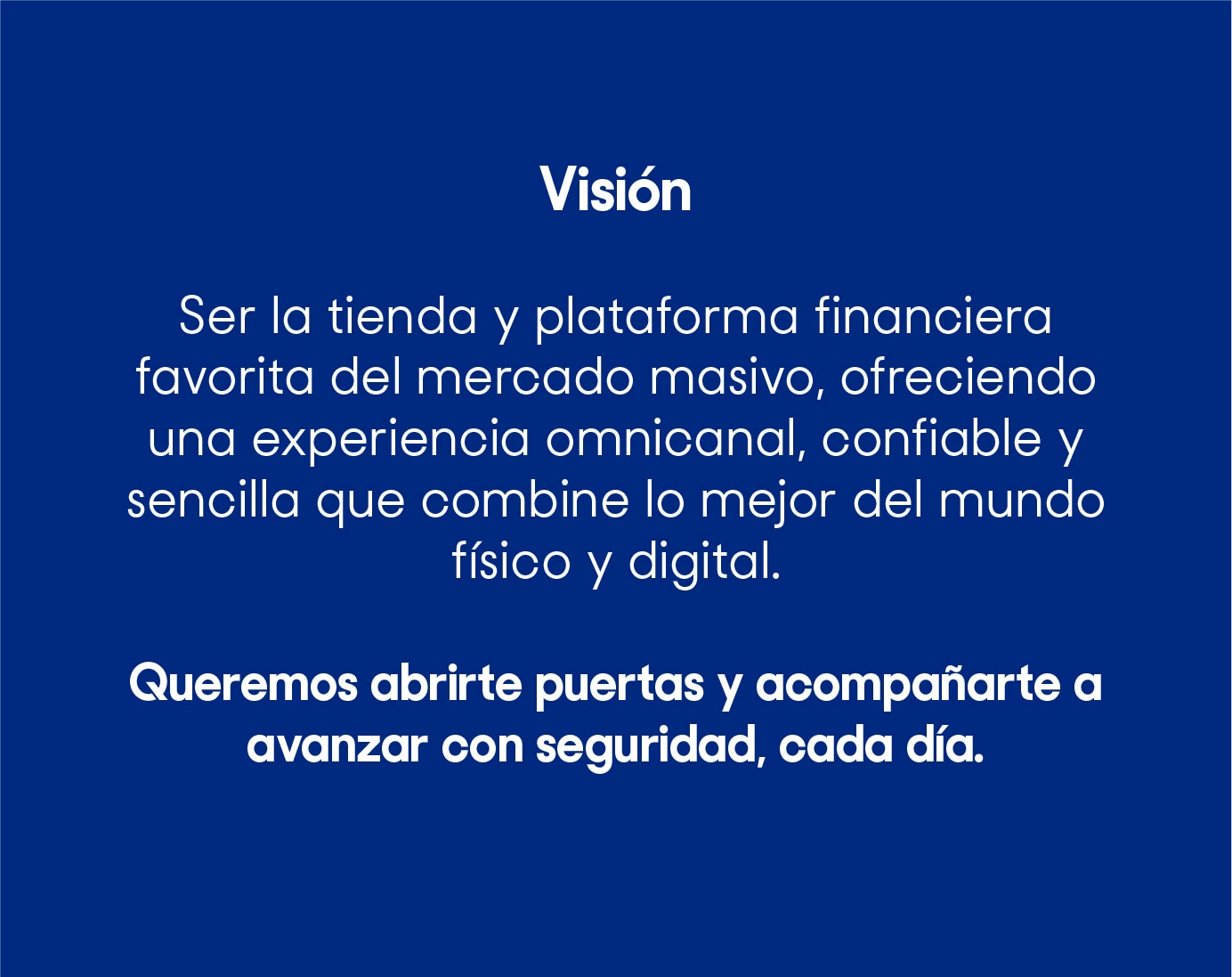 Ser la tienda y plataforma financiera favorita del mercado masivo, ofreciendo una experiencia omnicanal, confiable y sencilla que combine lo mejor del mundo físico y digital. Queremos abrirte puertas y acompañarte a avanzar con seguridad, cada día.