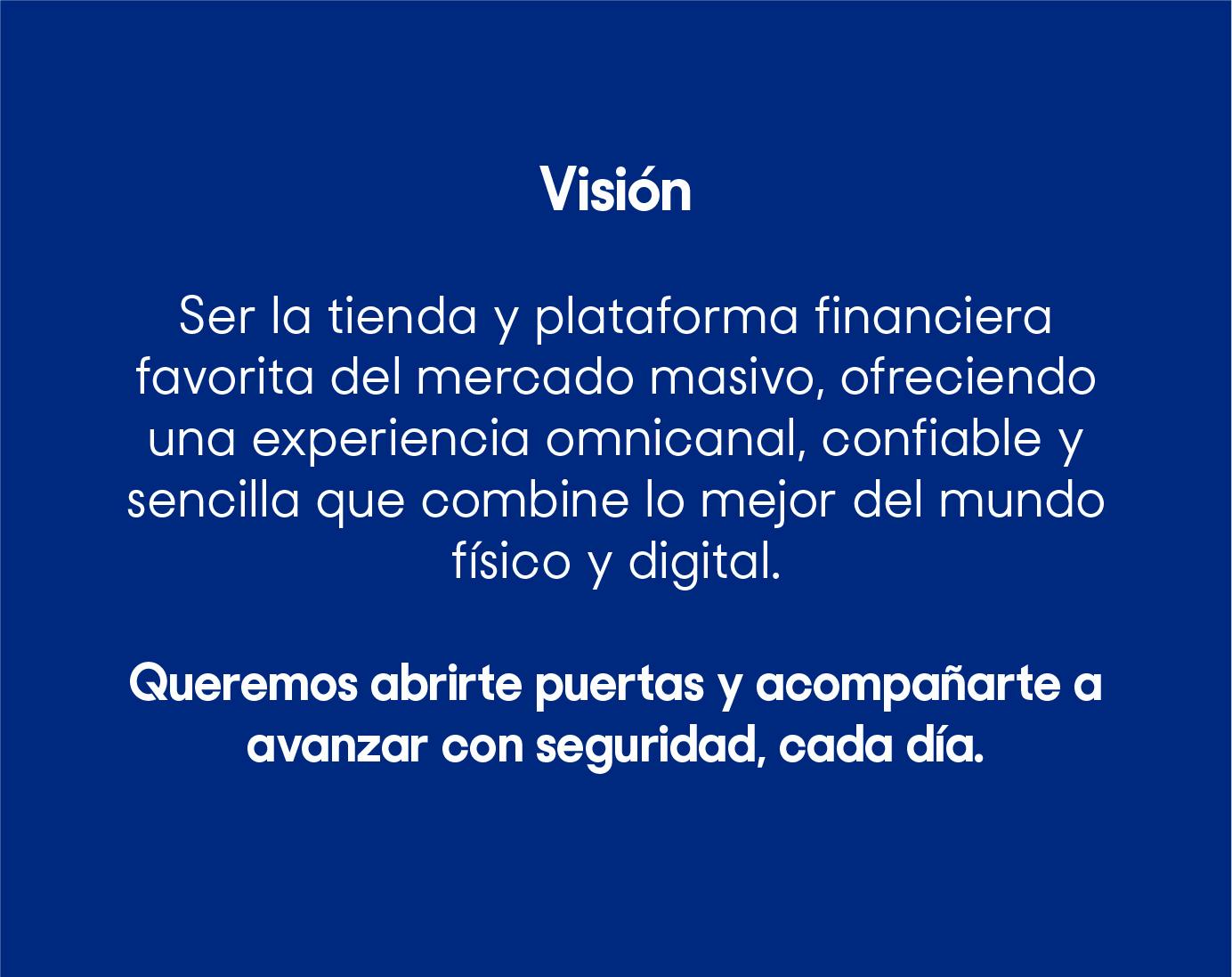 Ser la tienda y plataforma financiera favorita del mercado masivo, ofreciendo una experiencia omnicanal, confiable y sencilla que combine lo mejor del mundo físico y digital. Queremos abrirte puertas y acompañarte a avanzar con seguridad, cada día.