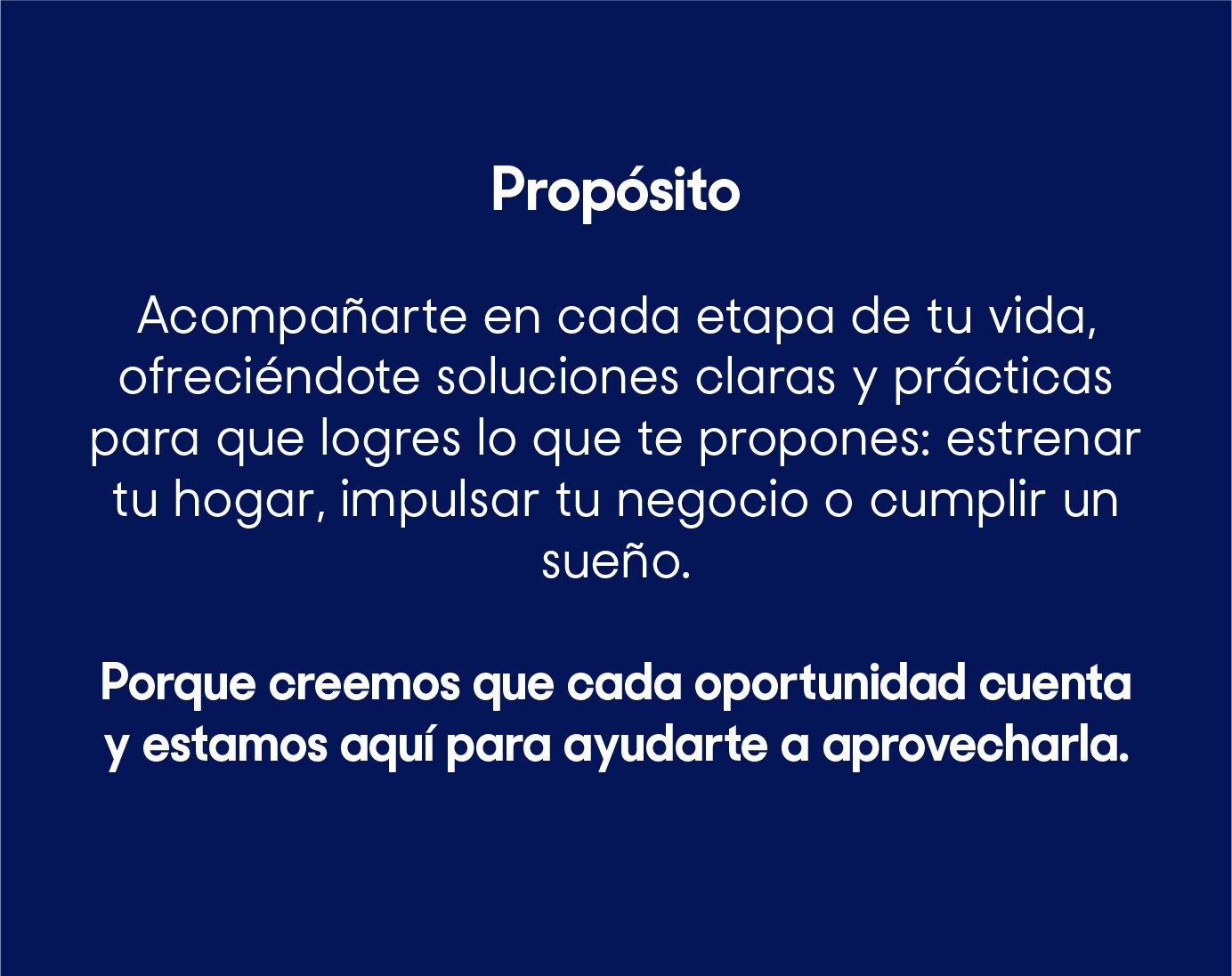 Acompañarte en cada etapa de tu vida, ofreciéndote soluciones claras y prácticas para que logres lo que te propones: estrenar tu hogar, impulsar tu negocio o cumplir un sueño. Porque creemos que cada oportunidad cuenta y estamos aquí para ayudarte a aprovecharla.