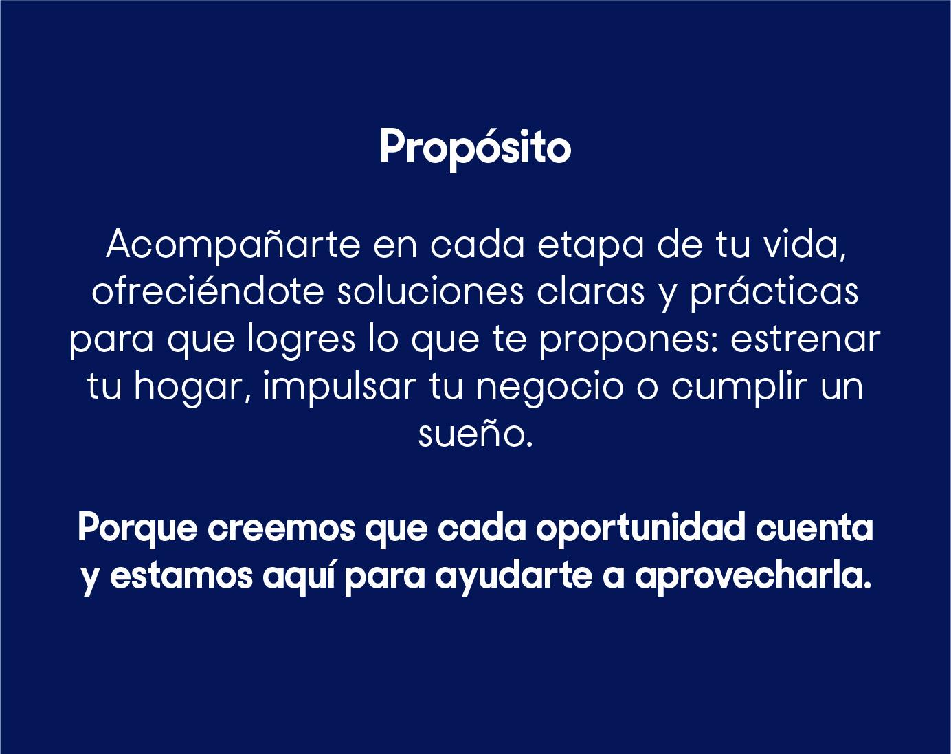 Acompañarte en cada etapa de tu vida, ofreciéndote soluciones claras y prácticas para que logres lo que te propones: estrenar tu hogar, impulsar tu negocio o cumplir un sueño. Porque creemos que cada oportunidad cuenta y estamos aquí para ayudarte a aprovecharla.